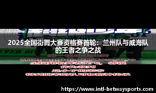 2025全国街舞大赛资格赛首轮：兰州队与威海队的王者之争之战